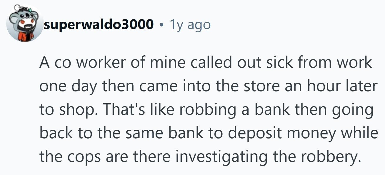 superwaldo3000 . 1y ago A со worker of mine called out sick from work one day then came into the store an hour later to shop. That's like robbing a bank then going back to the same bank to deposit money while the cops are there investigating the robbery. 