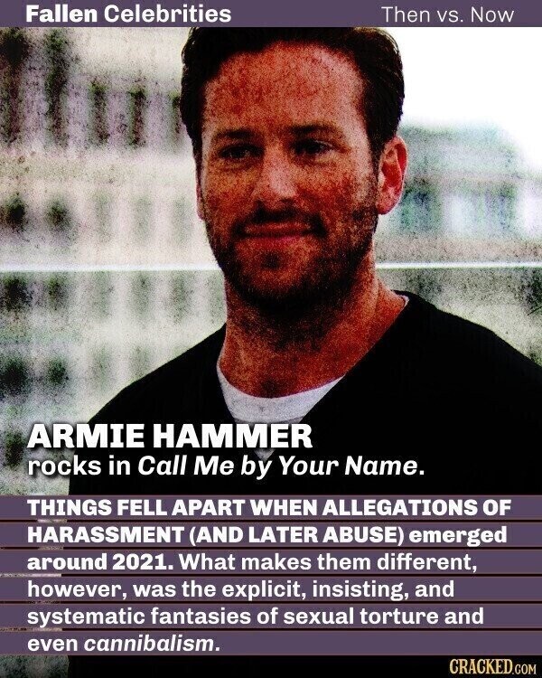 Fallen Celebrities Then vs. Now ARMIE HAMMER rocks in Call Me by Your Name. THINGS FELL APART WHEN ALLEGATIONS OF HARASSMENT (AND LATER ABUSE) emerged around 2021. What makes them different, however, was the explicit, insisting, and systematic fantasies of sexual torture and even cannibalism. CRACKED.COM
