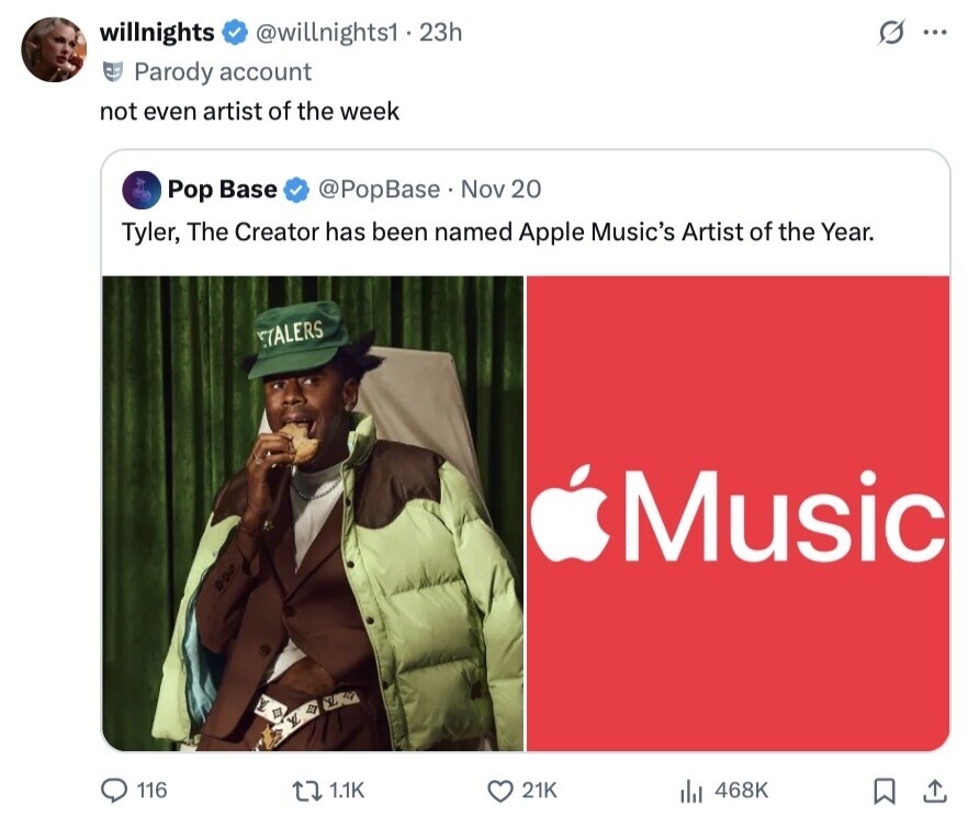 willnights @willnights1 . 23h O ... Parody account not even artist of the week Pop Base @PopBase Nov 20 Tyler, The Creator has been named Apple Music's Artist of the Year. TALERS Music 116 1.1K 21K 468K 