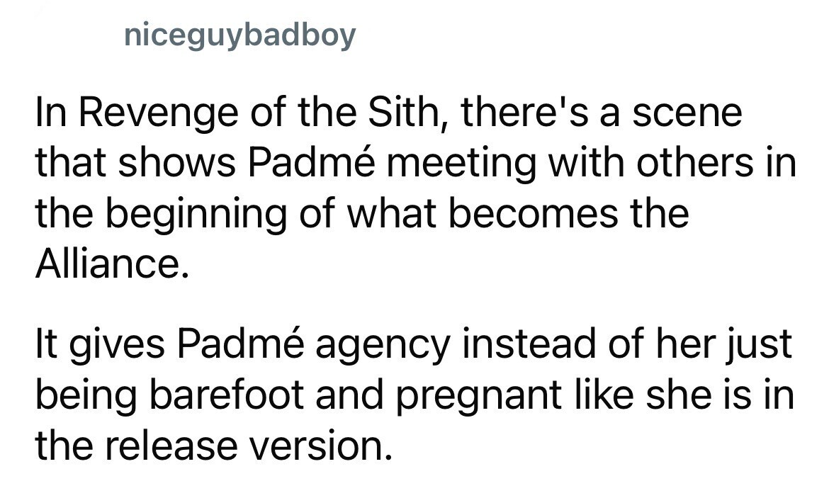 niceguybadboy In Revenge of the Sith, there's a scene that shows Padmé meeting with others in the beginning of what becomes the Alliance. It gives Padmé agency instead of her just being barefoot and pregnant like she is in the release version.