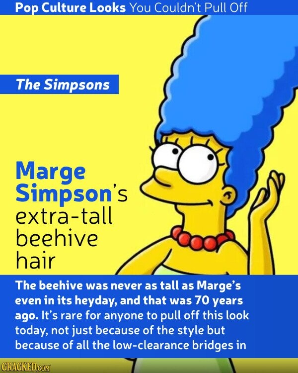 Pop Culture Looks You Couldn't Pull Off The Simpsons Marge Simpson's extra-tall beehive hair The beehive was never as tall as Marge's even in its heyday, and that was 70 years ago. It's rare for anyone to pull off this look today, not just because of the style but because of all the low-clearance bridges in CRACKED.COM
