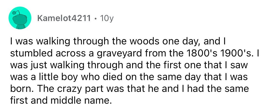 Kamelot4211 10y I was walking through the woods one day, and I stumbled across a graveyard from the 1800's 1900's. I was just walking through and the first one that I saw was a little boy who died on the same day that I was born. The crazy part was that he and I had the same first and middle name.