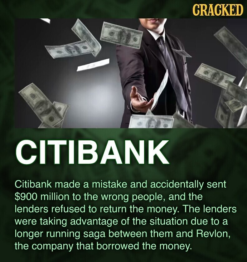 CRACKED CITIBANK Citibank made a mistake and accidentally sent $900 million to the wrong people, and the lenders refused to return the money. The lenders were taking advantage of the situation due to a longer running saga between them and Revlon, the company that borrowed the money.
