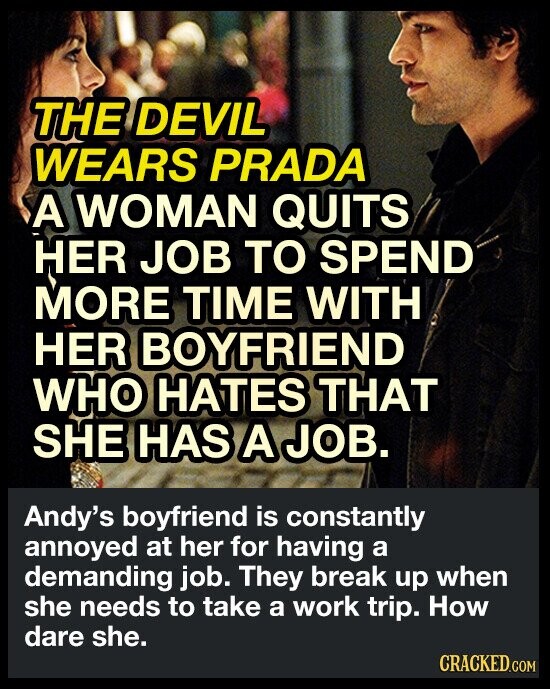 THE DEVIL WEARS PRADA A WOMAN QUITS HER JOB TO SPEND MORE TIME WITH HER BOYFRIEND WHO HATES THAT SHE HAS A JOB. Andy's boyfriend is constantly annoyed at her for having a demanding job. They break up when she needs to take a work trip. How dare she. CRACKED.COM