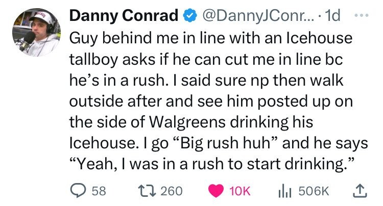 Danny Conrad @DannyJConr... 1d ... Guy behind me in line with an Icehouse tallboy asks if he can cut me in line bc he's in a rush. I said sure np then walk outside after and see him posted up on the side of Walgreens drinking his Icehouse. I go Big rush huh and he says Yeah, I was in a rush to start drinking. 58 260 10K del 506K