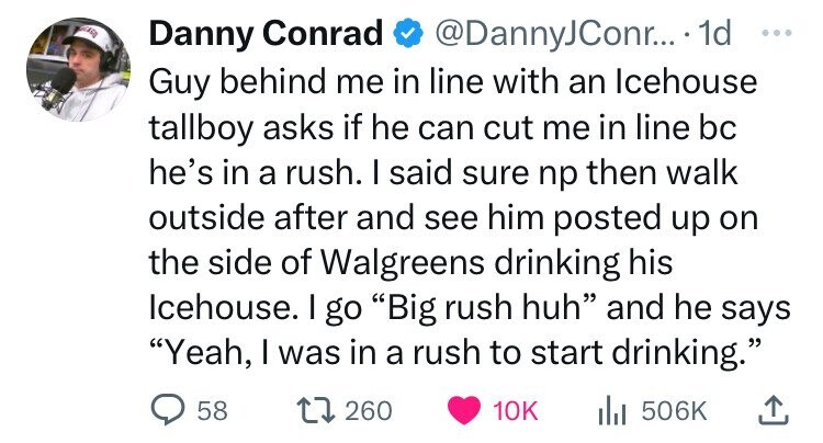 Danny Conrad @DannyJConr... 1d ... Guy behind me in line with an Icehouse tallboy asks if he can cut me in line bc he's in a rush. I said sure np then walk outside after and see him posted up on the side of Walgreens drinking his Icehouse. I go Big rush huh and he says Yeah, I was in a rush to start drinking. 58 260 10K del 506K 