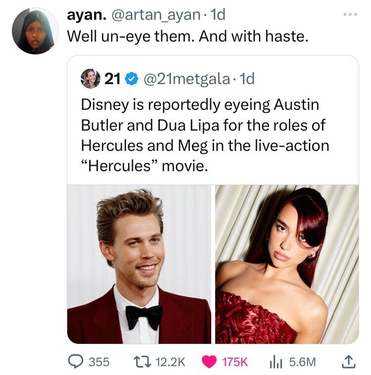 ayan. @artan_ayan 1d Well un-eye them. And with haste. 21 @21metgala 1d Disney is reportedly eyeing Austin Butler and Dua Lipa for the roles of Hercules and Meg in the live-action Hercules movie. 355 12.2K 175K 5.6M