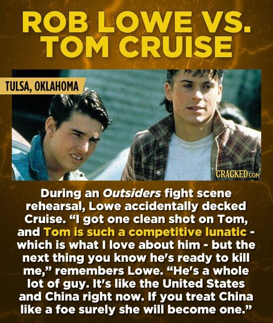 ROB LOWE VS. TOM CRUISE TULSA, OKLAHOMA CRACKED.COM During an Outsiders fight scene rehearsal, Lowe accidentally decked Cruise. I got one clean shot on Tom, and Tom is such a competitive lunatic - which is what I love about him-but the next thing you know he's ready to kill me, remembers Lowe. He's a whole lot of guy. It's like the United States and China right now. If you treat China like a foe surely she will become one.