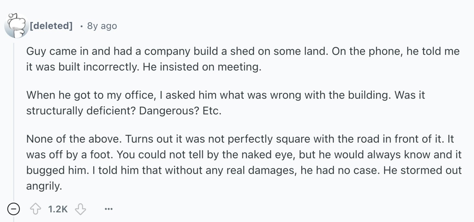  8y ago Guy came in and had a company build a shed on some land. On the phone, he told me it was built incorrectly. Не insisted on meeting. When he got to my office, I asked him what was wrong with the building. Was it structurally deficient? Dangerous? Etc. None of the above. Turns out it was not perfectly square with the road in front of it. It was off by a foot. You could not tell by the naked eye, but he would always know and it bugged him. I told him that without any real damages, 
