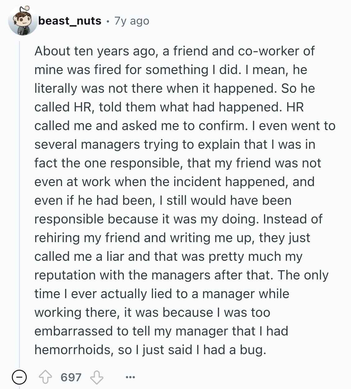 beast_nuts 7y ago About ten years ago, a friend and co-worker of mine was fired for something I did. I mean, he literally was not there when it happened. So he called HR, told them what had happened. HR called me and asked me to confirm. I even went to several managers trying to explain that I was in fact the one responsible, that my friend was not even at work when the incident happened, and even if he had been, I still would have been responsible because it was my doing. Instead of rehiring my friend and writing me 