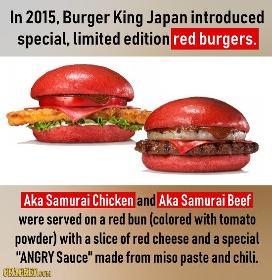 In 2015, Burger King Japan introduced special, limited edition red burgers. Aka Samurai Chicken and Aka Samurai Beef were served on a red bun (colored with tomato powder) with a slice of red cheese and a special ANGRY Sauce made from miso paste and chili. GRAGKED.COM
