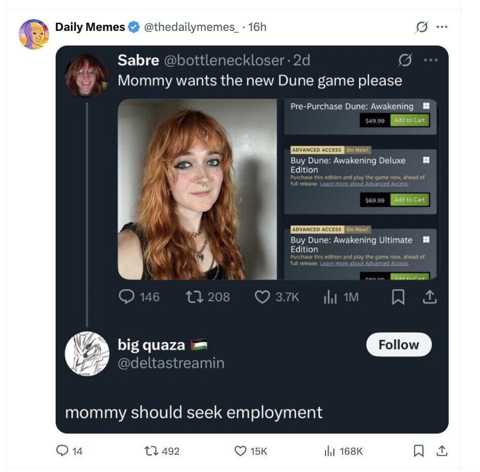 Daily Memes @thedailymemes_. 16h ... Sabre @bottleneckloser-2d S ... Mommy wants the new Dune game please Pre-Purchase Dune: Awakening $49.99 Add to Cart ADVANCED ACCESS On Now! Buy Dune: Awakening Deluxe Edition Purchase this edition and play the game now. ahead of full release. Learn more about Advanced Access $69.99 Add to Cart ADVANCED ACCESS On Now! Buy Dune: Awakening Ultimate Edition Purchase this edition and play the game now, ahead of full release Learn more about Advanced Access Addition Cart 146 208 3.7K 1M big quaza Follow @deltastreamin MADE mommy should seek employment 14 492 15K del 168K 