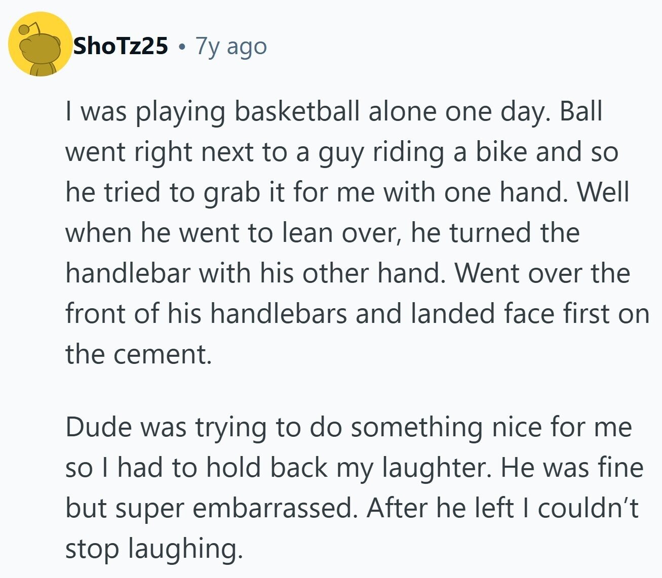 ShoTz25 7y ago I was playing basketball alone one day. Ball went right next to a guy riding a bike and so he tried to grab it for me with one hand. Well when he went to lean over, he turned the handlebar with his other hand. Went over the front of his handlebars and landed face first on the cement. Dude was trying to do something nice for me so I had to hold back my laughter. Не was fine but super embarrassed. After he left I couldn't stop laughing. 