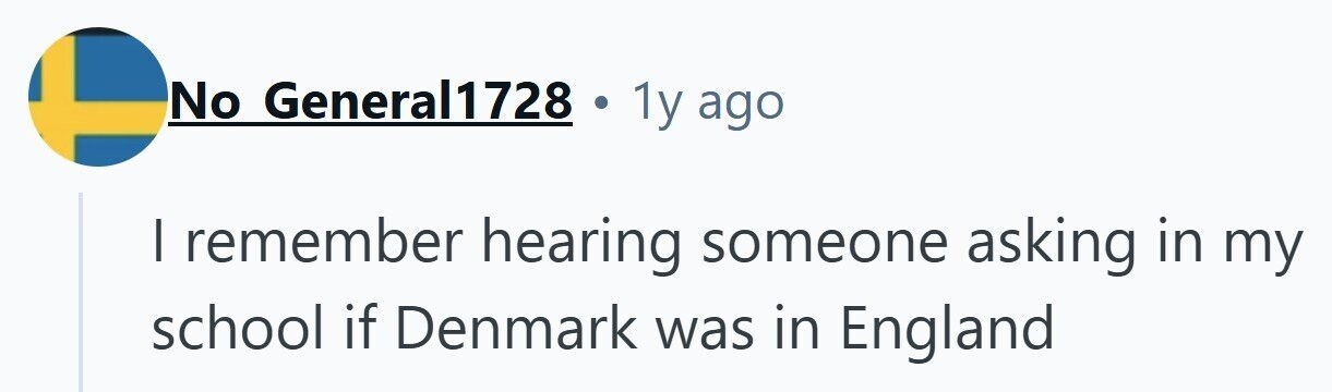 No General1728 1y ago I remember hearing someone asking in my school if Denmark was in England 