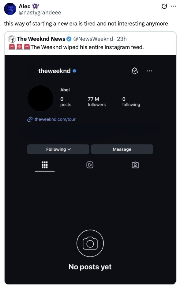 Alec O .. @nastygrandeee this way of starting a new era is tired and not interesting anymore The Weeknd News @NewsWeeknd.23h The Weeknd wiped his entire Instagram feed. theweeknd ... Abel 0 77 M o followers posts following theweeknd.com/tour Following Message No posts yet 