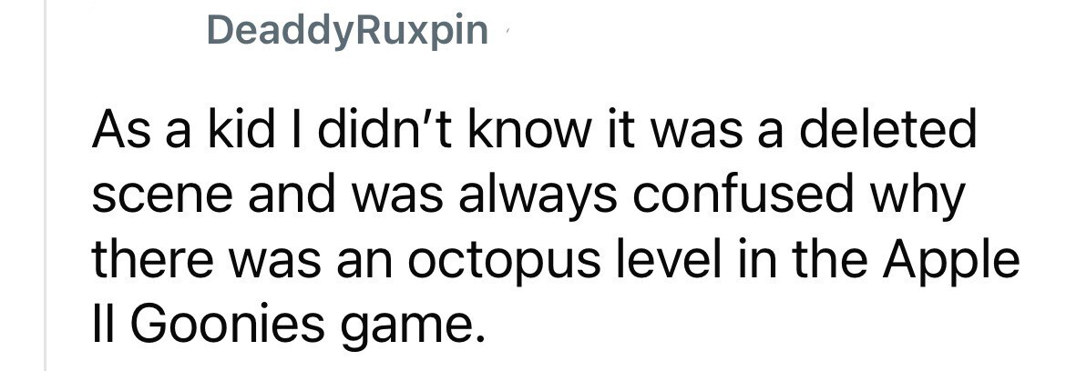 DeaddyRuxpin As a kid I didn't know it was a deleted scene and was always confused why there was an octopus level in the Apple II Goonies game.