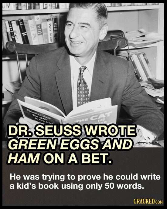 STORE Educators his The CAT in the IN THE CAT DR. SEUSS H WROTE GREEN EGGS AND НАМ ON A BET. Не was trying to prove he could write a kid's book using only 50 words. CRACKED.COM