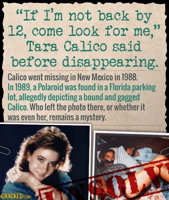 If I'm not back by 12, come look for me, Tara Calico said before disappearing. Calico went missing in New Mexico in 1988. In 1989, a Polaroid was found in a Florida parking lot, allegedly depicting a bound and gagged Calico. Who left the photo there, or whether it was even her, remains a mystery. CRACKED.COM