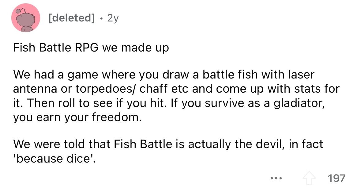 2y Fish Battle RPG we made up We had a game where you draw a battle fish with laser antenna or torpedoes/ chaff etc and come up with stats for it. Then roll to see if you hit. If you survive as a gladiator, you earn your freedom. We were told that Fish Battle is actually the devil, in fact 'because dice'. ... 197