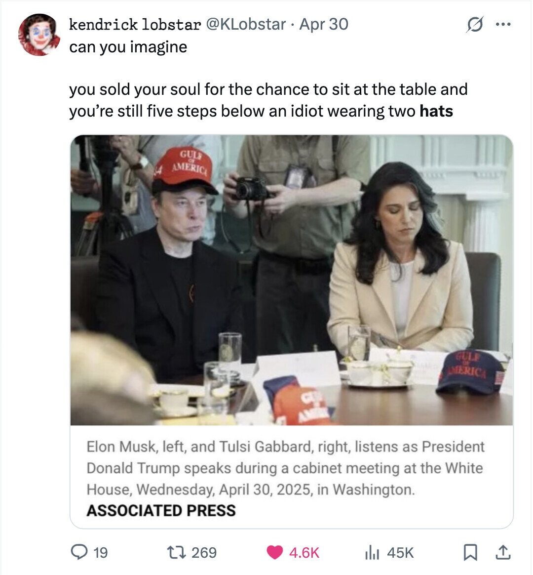 kendrick lobstar @KLobstar Apr 30 ... can you imagine you sold your soul for the chance to sit at the table and you're still five steps below an idiot wearing two hats GULF 44 AMERICA OF GULF DE AMERICA CLU AM Elon Musk, left, and Tulsi Gabbard, right, listens as President Donald Trump speaks during a cabinet meeting at the White House, Wednesday, April 30, 2025, in Washington. ASSOCIATED PRESS 19 269 4.6K 45K
