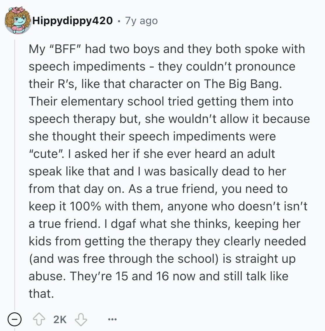 Hippydippy420 7y ago My BFF had two boys and they both spoke with speech impediments - they couldn't pronounce their R's, like that character on The Big Bang. Their elementary school tried getting them into speech therapy but, she wouldn't allow it because she thought their speech impediments were cute. I asked her if she ever heard an adult speak like that and I was basically dead to her from that day on. As a true friend, you need to keep it 100% with them, anyone who doesn't isn't a true friend. I dgaf what she thinks, keeping her kids from getting 