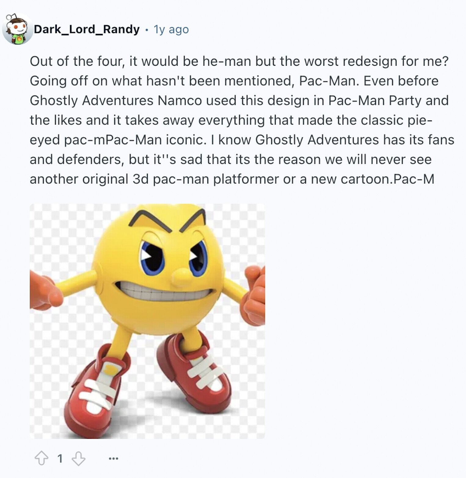 Dark_Lord_Randy 1y ago Out of the four, it would be he-man but the worst redesign for me? Going off on what hasn't been mentioned, Pac-Man. Even before Ghostly Adventures Namco used this design in Pac-Man Party and the likes and it takes away everything that made the classic pie- eyed pac-mPac-Man iconic. I know Ghostly Adventures has its fans and defenders, but its sad that its the reason we will never see another original 3d pac-man platformer or a new cartoon.Pac-M 1 ...