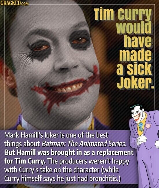CRACKED.COM Tim curry would have made a sick Joker. Mark Hamill's Joker is one of the best things about Batman: The Animated Series. But Hamill was brought in as a replacement for Tim Curry. The producers weren't happy with Curry's take on the character (while Curry himself says he just had bronchitis.)