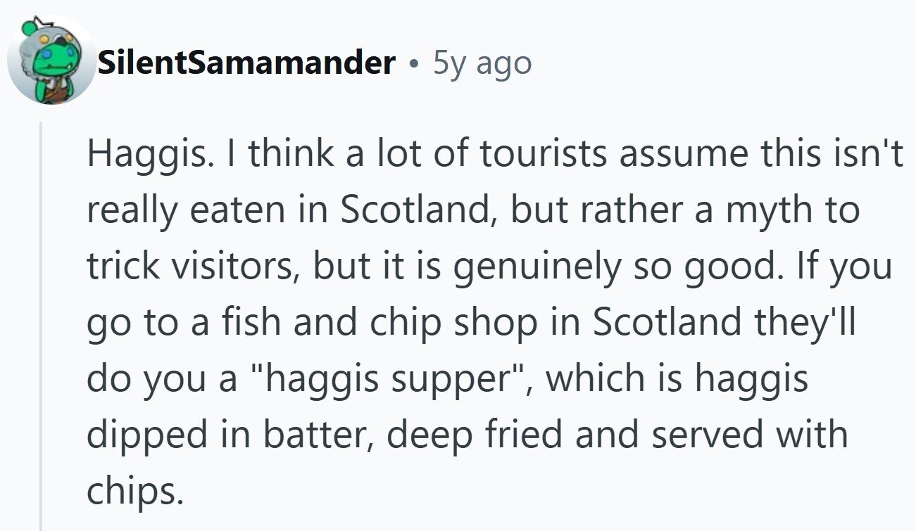 SilentSamamander . 5y ago Haggis. I think a lot of tourists assume this isn't really eaten in Scotland, but rather a myth to trick visitors, but it is genuinely so good. If you go to a fish and chip shop in Scotland they'll do you a haggis supper, which is haggis dipped in batter, deep fried and served with chips.