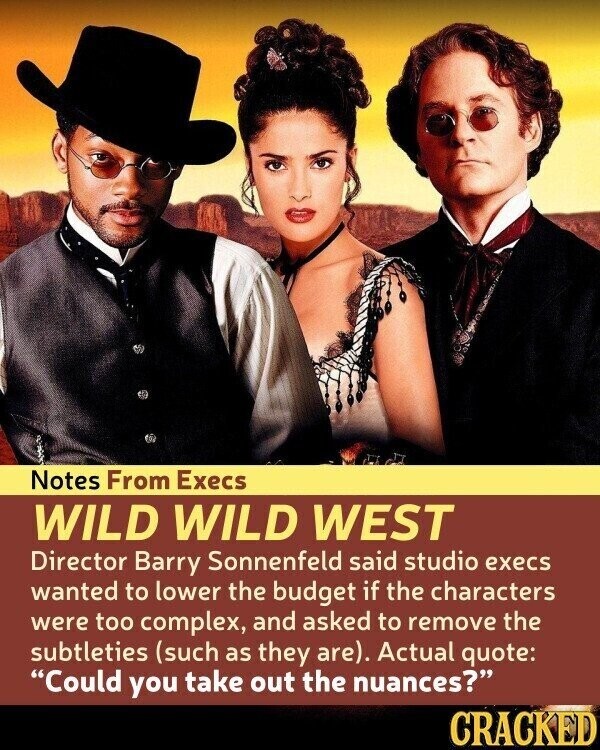 Notes From Execs WILD WILD WEST Director Barry Sonnenfeld said studio execs wanted to lower the budget if the characters were too complex, and asked to remove the subtleties (such as they are). Actual quote: Could you take out the nuances? CRACKED