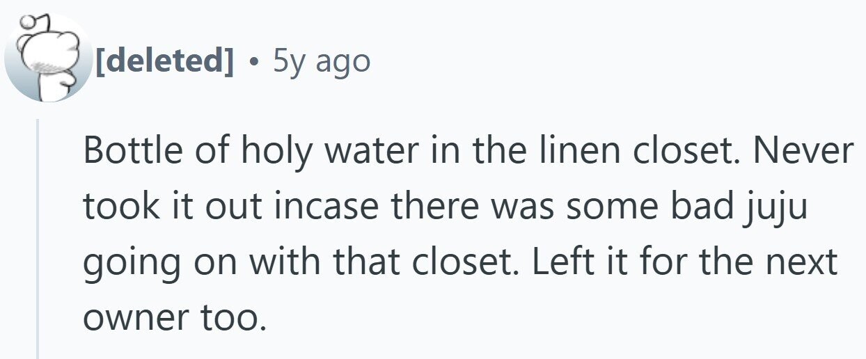 . 5y ago Bottle of holy water in the linen closet. Never took it out incase there was some bad juju going on with that closet. Left it for the next owner too.