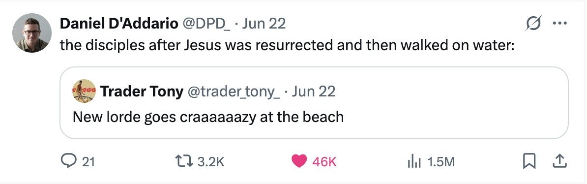 Daniel D'Addario @DPD_ Jun 22 ... the disciples after Jesus was resurrected and then walked on water: Trader Tony @trader_tony_ . . Jun 22 New lorde goes craaaaaazy at the beach 21 3.2K 46K 1.5M
