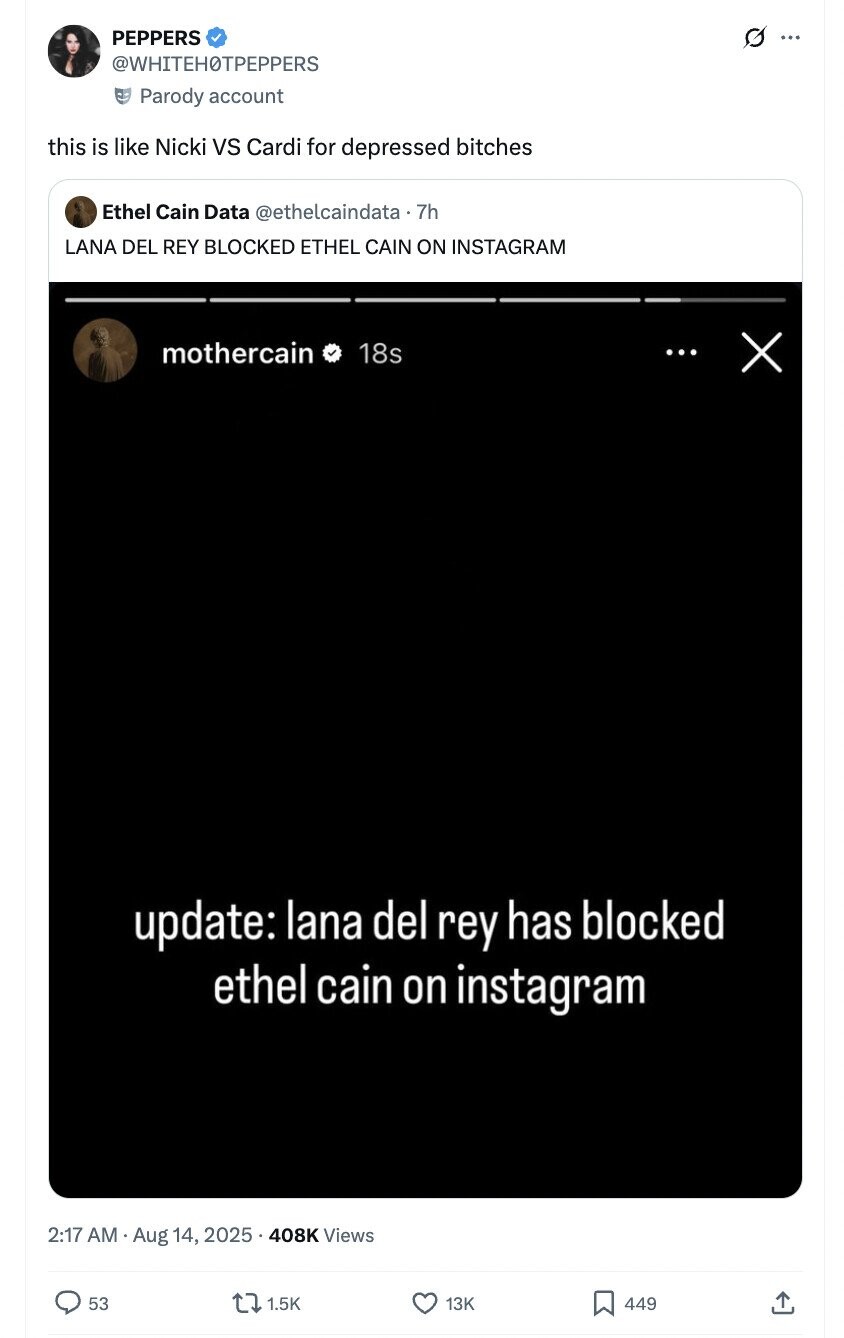 PEPPERS ... @WHITEHOTPEPPERS Parody account this is like Nicki vs Cardi for depressed bitches Ethel Cain Data @ethelcaindata.7h LANA DEL REY BLOCKED ETHEL CAIN ON INSTAGRAM mothercain 18s ... X update: lana del rey has blocked ethel cain on instagram 2:17 AM Aug 14, 2025 408K Views 53 1.5K 13K 449 