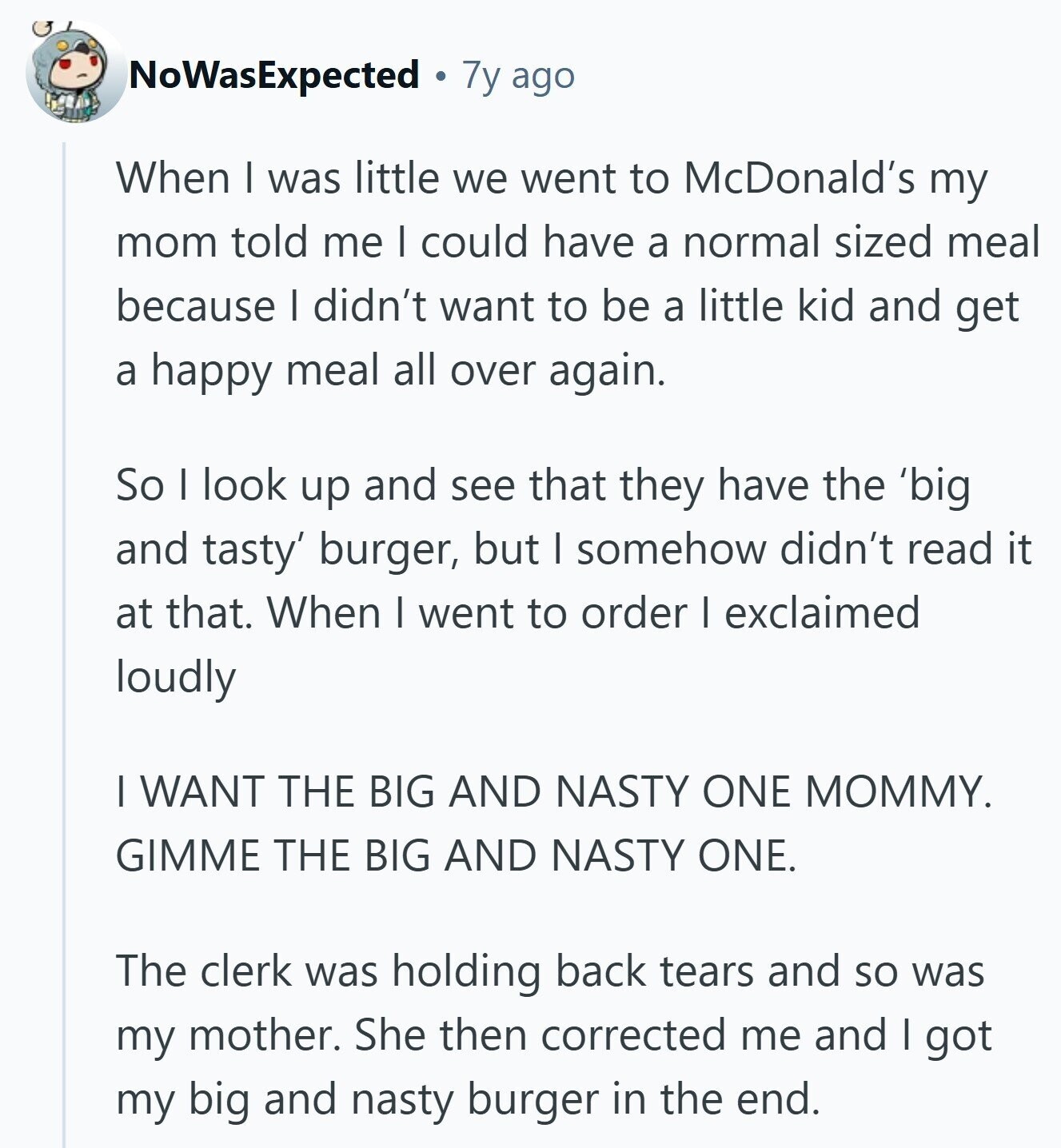 NoWasExpected 7y ago When | was little we went to McDonald's my mom told me I could have a normal sized meal because I didn't want to be a little kid and get a happy meal all over again. So I look up and see that they have the 'big and tasty' burger, but I somehow didn't read it at that. When I went to order I exclaimed loudly I WANT THE BIG AND NASTY ONE MOMMY. GIMME THE BIG AND NASTY ONE. The clerk was holding back tears and so was my mother. She then corrected me and I 