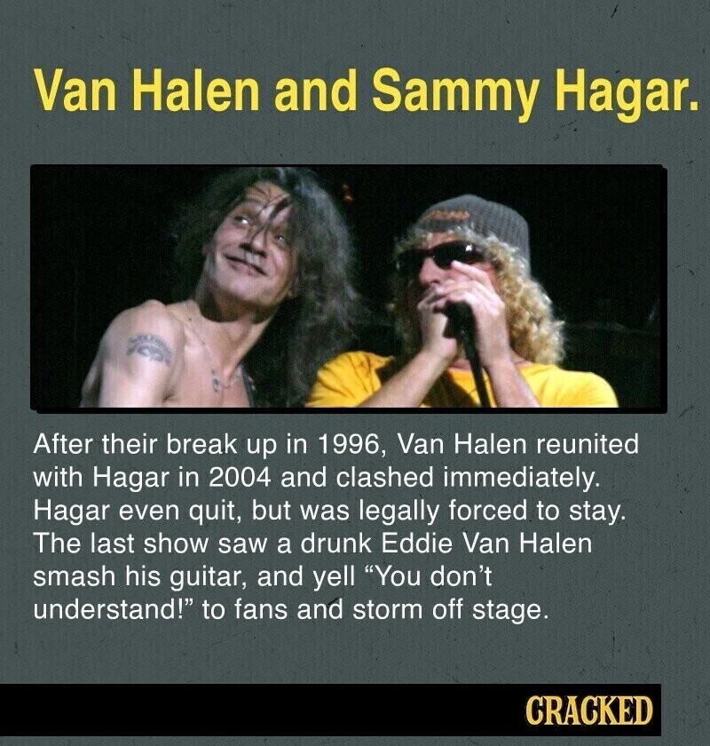 Van Halen and Sammy Hagar. After their break up in 1996, Van Halen reunited with Hagar in 2004 and clashed immediately. Hagar even quit, but was legally forced to stay. The last show saw a drunk Eddie Van Halen smash his guitar, and yell You don't understand! to fans and storm off stage. CRACKED