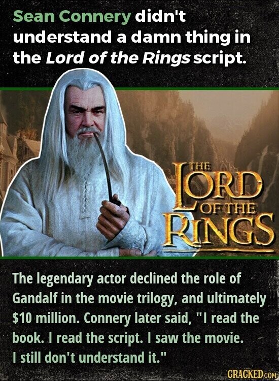 Sean Connery didn't understand a damn thing in the Lord of the Rings script. LORD THE OF THE RINGS The legendary actor declined the role of Gandalf in the movie trilogy, and ultimately $10 million. Connery later said, I read the book. I read the script. I saw the movie. I still don't understand it. CRACKED.COM