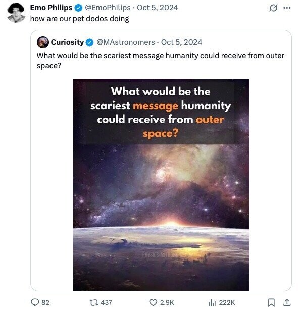 Emo Philips @EmoPhilips Oct 5, 2024 G ... how are our pet dodos doing Curiosity @MAstronomers Oct 5, 2024 What would be the scariest message humanity could receive from outer space? What would be the scariest message humanity could receive from outer space? PHYSICS-ASTRONIMIRCOM 82 437 2.9K del 222K 