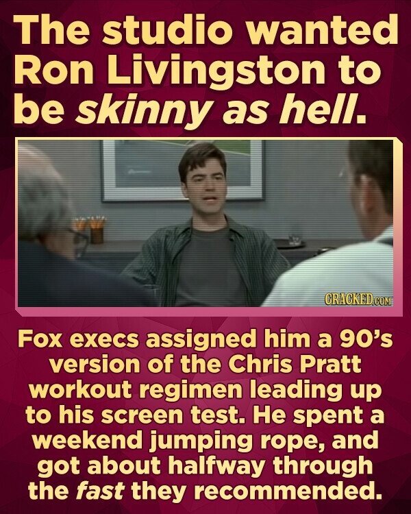 The studio wanted Ron Livingston to be skinny as hell. Fox execs assigned him a 90's version of the Chris Pratt workout regimen leading up to his screen test. He spent a weekend jumping rope, and got about halfway through the fast they recommended.