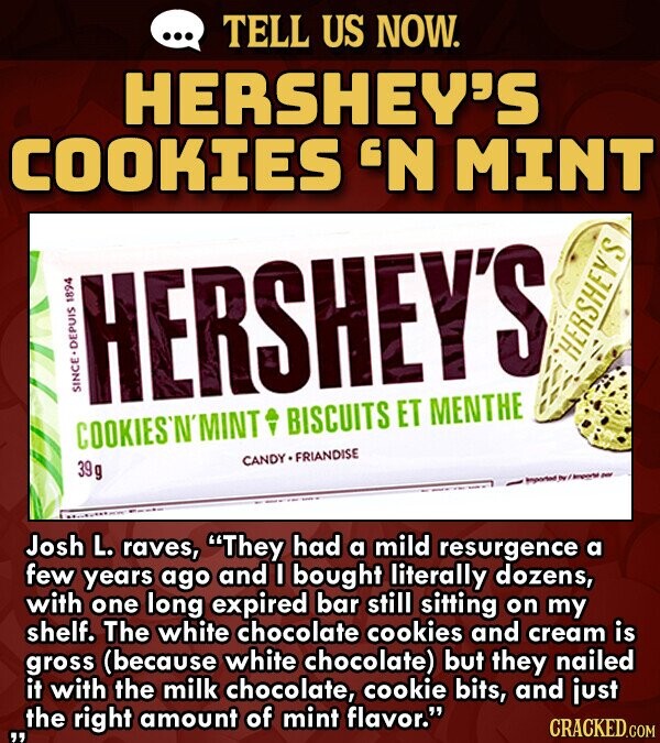 ... TELL US NOW. HERSHEY'S COOKIES 'N MINT HERSHEY'S 1988 HERSHEY'S SINCE.DEPUIS COOKIES'N'MINT BISCUITS ET MENTHE CANDY FRIANDISE 39 g imported ~ / Imported ~ Josh L. raves, They had a mild resurgence a few years ago and I bought literally dozens, with one long expired bar still sitting on my shelf. The white chocolate cookies and cream is gross (because white chocolate) but they nailed it with the milk chocolate, cookie bits, and just ...the right amount of mint flavor. CRACKED.COM
