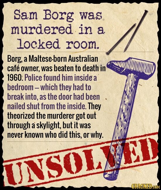 Sam Borg was murdered in a locked room. Borg, a Maltese-born Australian café owner, was beaten to death in 1960. Police found him inside a bedroom-which they had to break into, as the door had been nailed shut from the inside. They theorized the murderer got out through a skylight, but it was never known who did this, or why. ED UNSOL GRACKED.COM