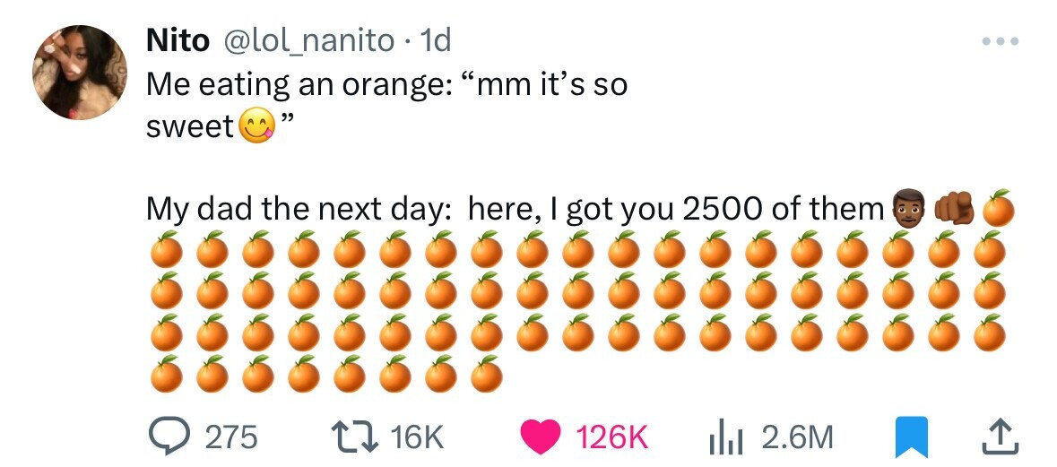 Nito @lol_nanito 1d ... Me eating an orange: mm it's so sweet My dad the next day: here, I got you 2500 of them 275 16K 126K 2.6M 
