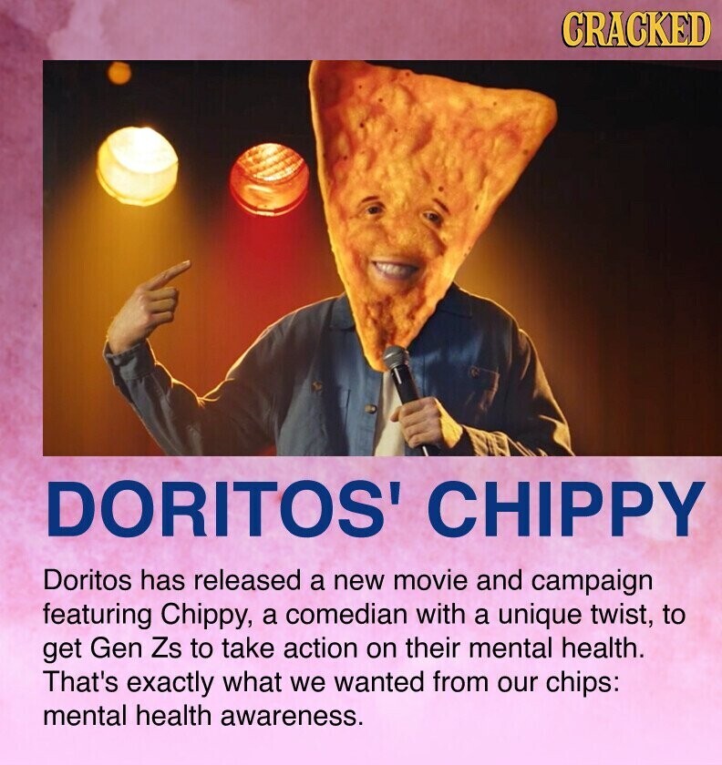 CRACKED DORITOS' CHIPPY Doritos has released a new movie and campaign featuring Chippy, a comedian with a unique twist, to get Gen Zs to take action on their mental health. That's exactly what we wanted from our chips: mental health awareness.