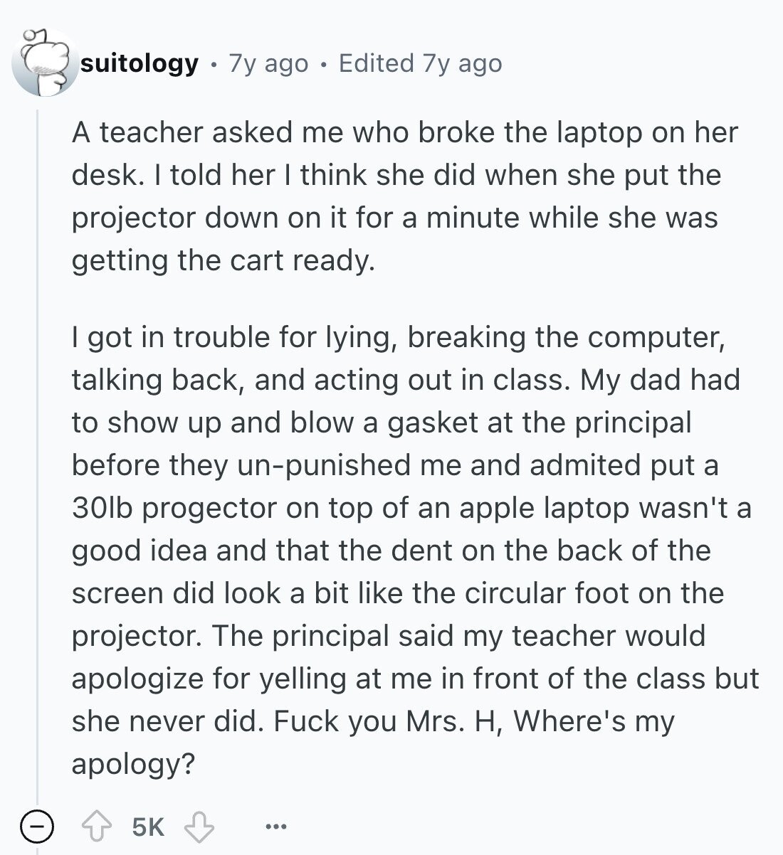 suitology 7y ago Edited 7y ago A teacher asked me who broke the laptop on her desk. I told her I think she did when she put the projector down on it for a minute while she was getting the cart ready. I got in trouble for lying, breaking the computer, talking back, and acting out in class. My dad had to show up and blow a gasket at the principal before they un-punished me and admited put a 30lb progector on top of an apple laptop wasn't a good idea and that the dent on the back of the 