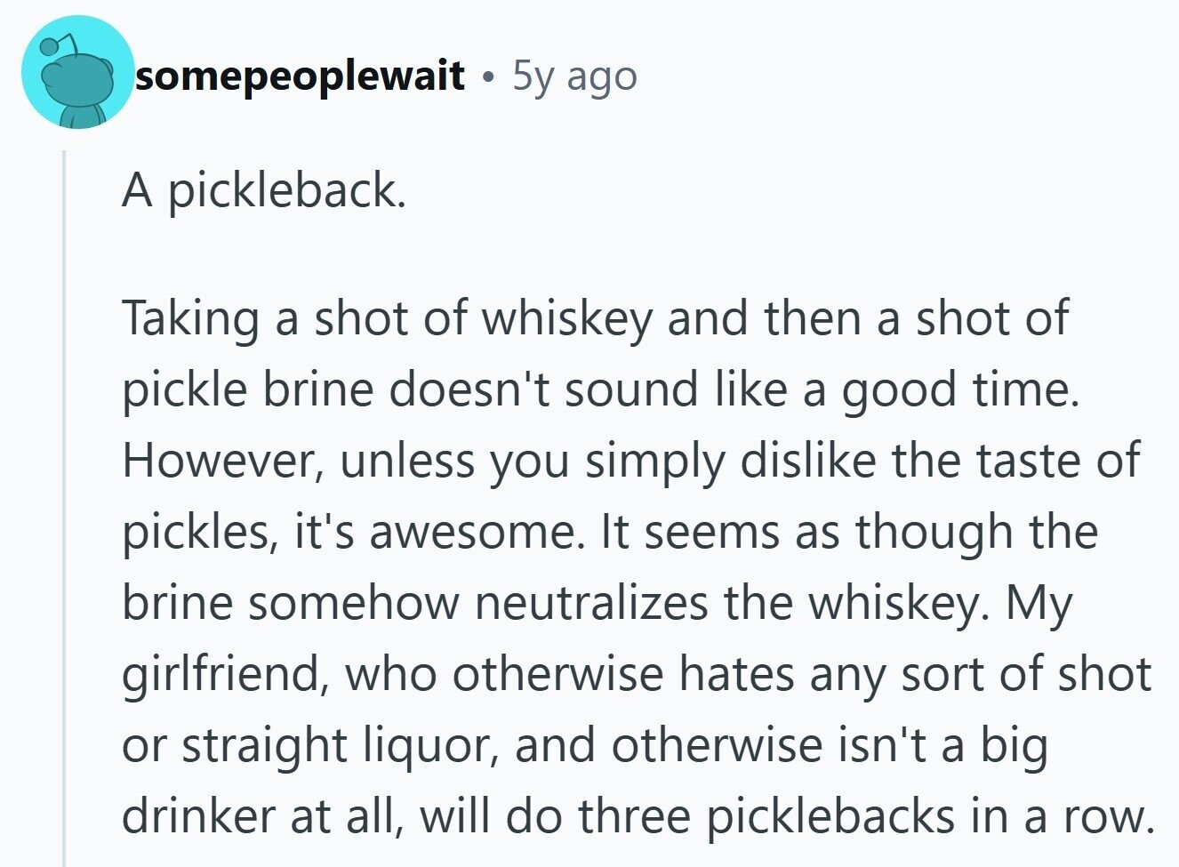 somepeoplewait 5y ago A pickleback. Taking a shot of whiskey and then a shot of pickle brine doesn't sound like a good time. However, unless you simply dislike the taste of pickles, it's awesome. It seems as though the brine somehow neutralizes the whiskey. My girlfriend, who otherwise hates any sort of shot or straight liquor, and otherwise isn't a big drinker at all, will do three picklebacks in a row.