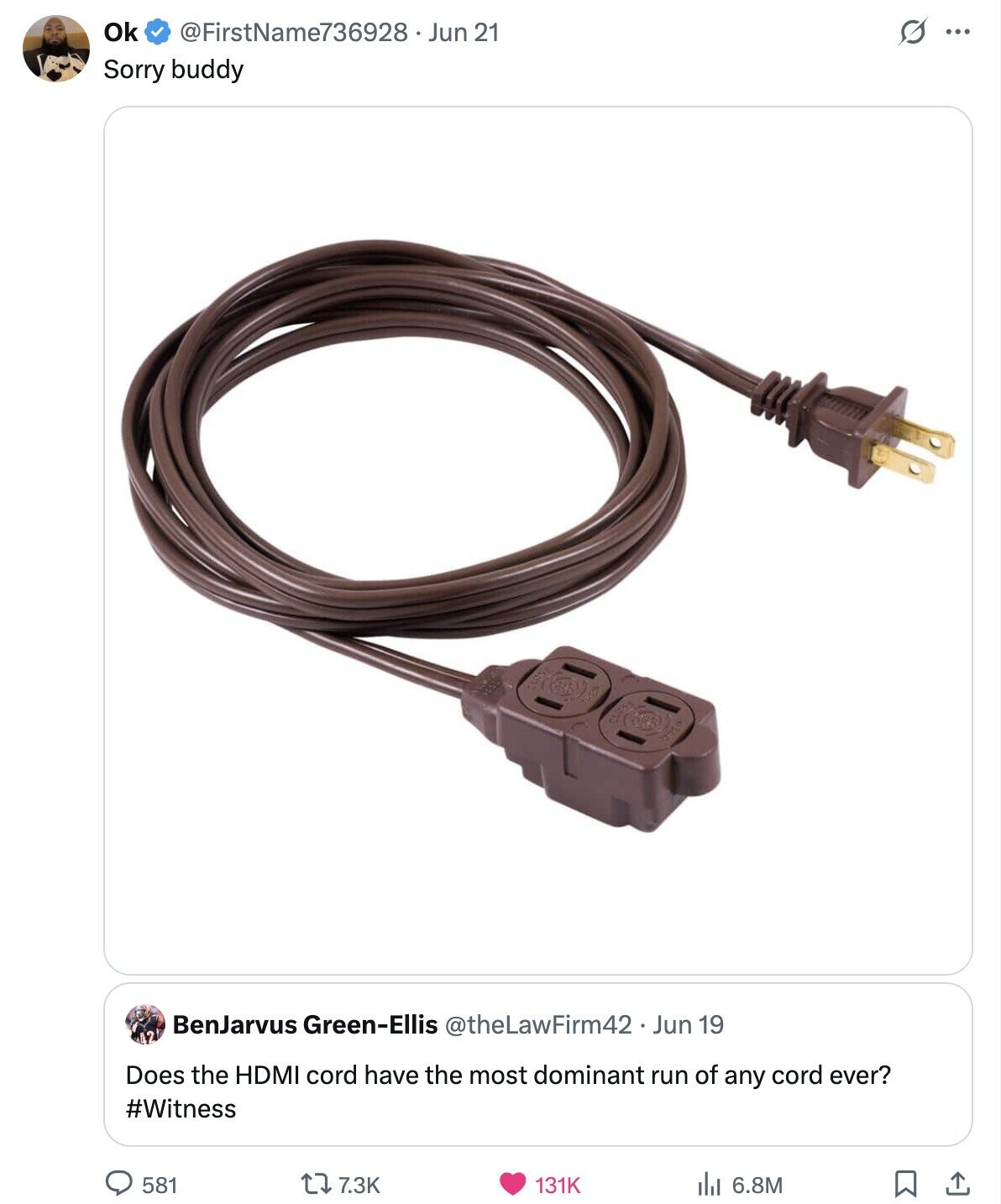 Ok @FirstName736928. Jun 21 s ... Sorry buddy BenJarvus Green-Ellis @theLawFirm42 Jun 19 Does the HDMI cord have the most dominant run of any cord ever? #Witness 581 7.3K 131K 6.8M