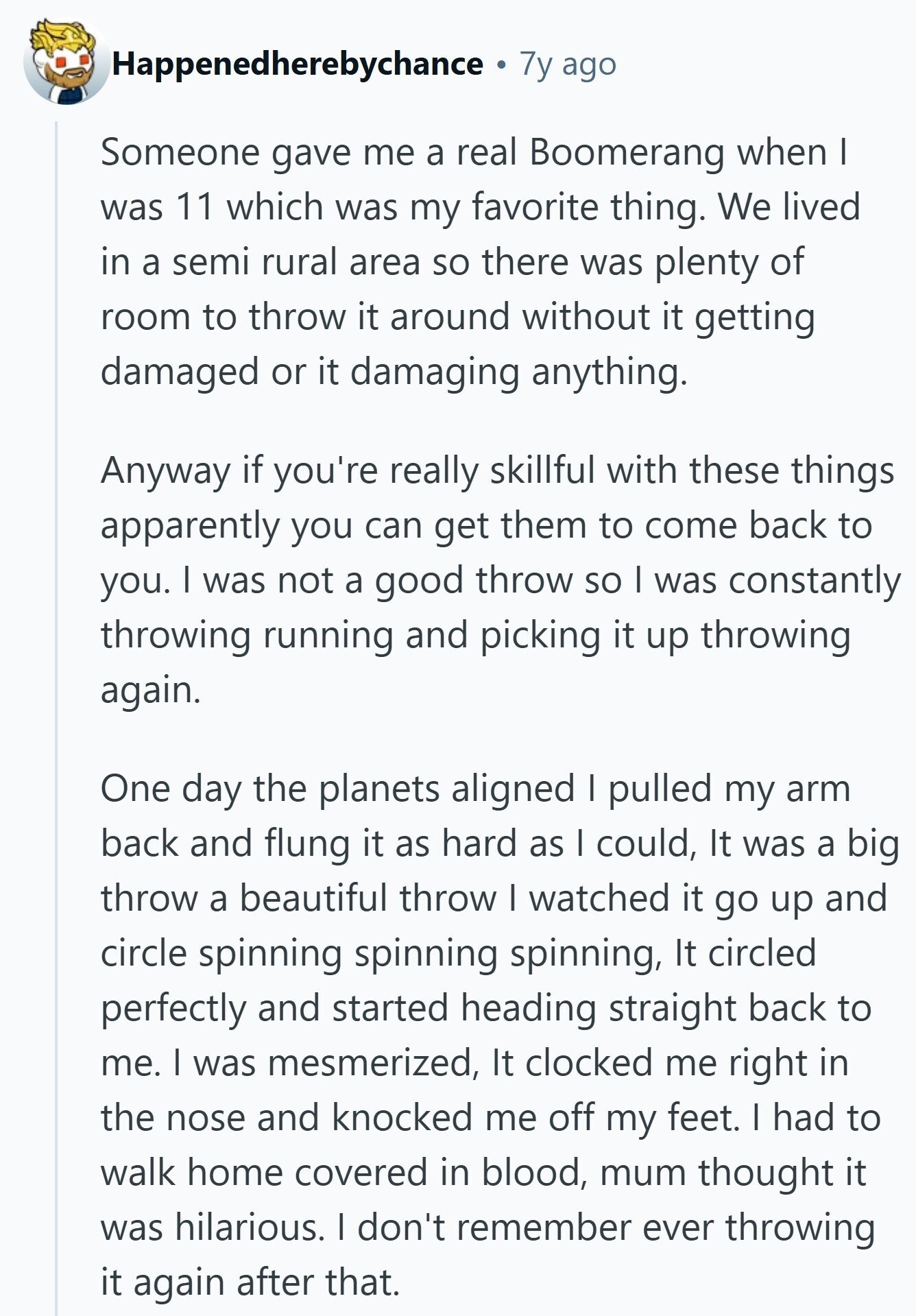 Happenedherebychance 7y ago Someone gave me a real Boomerang when I was 11 which was my favorite thing. We lived in a semi rural area so there was plenty of room to throw it around without it getting damaged or it damaging anything. Anyway if you're really skillful with these things apparently you can get them to come back to you. I was not a good throw so I was constantly throwing running and picking it up throwing again. One day the planets aligned I pulled my arm back and flung it as hard as I could, It was a 