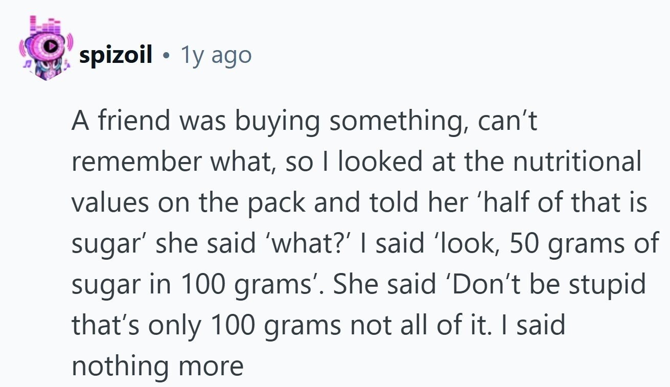 spizoil 1y ago A friend was buying something, can't remember what, so I looked at the nutritional values on the pack and told her 'half of that is sugar' she said 'what?' I said 'look, 50 grams of sugar in 100 grams'. She said 'Don't be stupid that's only 100 grams not all of it. I said nothing more 