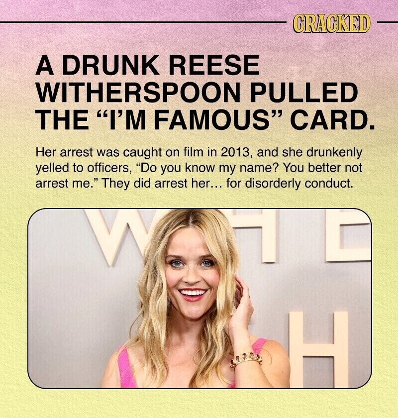CRACKED A DRUNK REESE WITHERSPOON PULLED THE I'M FAMOUS CARD. Her arrest was caught on film in 2013, and she drunkenly yelled to officers, Do you know my name? You better not arrest me. They did arrest her... for disorderly conduct. H