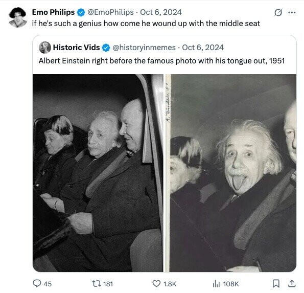 Emo Philips @EmoPhilips Oct 6, 2024 G ... if he's such a genius how come he wound up with the middle seat Historic Vids @historyinmemes Oct 6, 2024 Albert Einstein right before the famous photo with his tongue out, 1951 1 45 181 1.8K 108K 