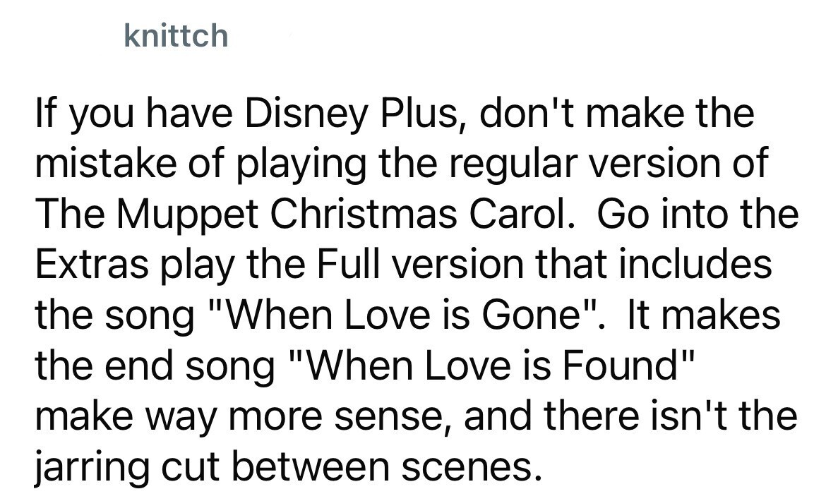 knittch If you have Disney Plus, don't make the mistake of playing the regular version of The Muppet Christmas Carol. Go into the Extras play the Full version that includes the song When Love is Gone. It makes the end song When Love is Found make way more sense, and there isn't the jarring cut between scenes.