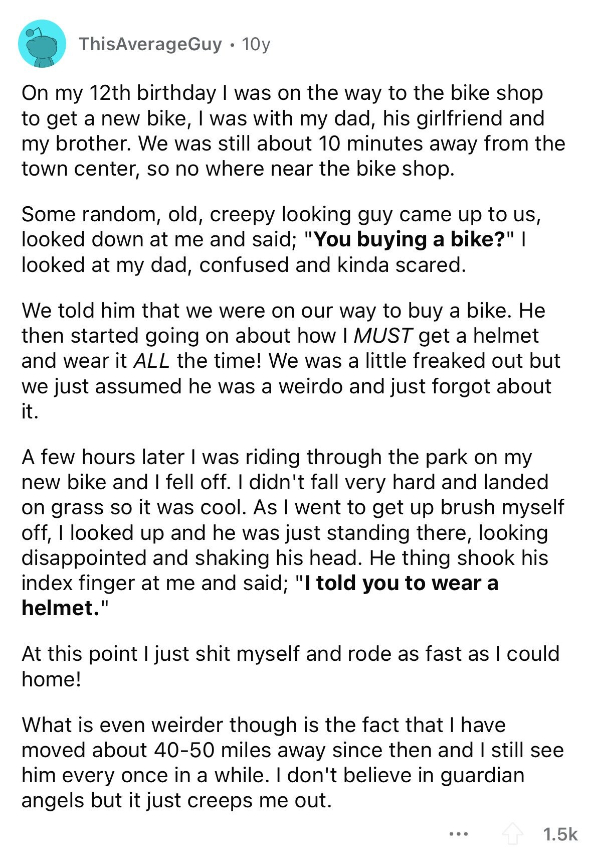 ThisAverageGuy 10y On my 12th birthday I was on the way to the bike shop to get a new bike, I was with my dad, his girlfriend and my brother. We was still about 10 minutes away from the town center, so no where near the bike shop. Some random, old, creepy looking guy came up to us, looked down at me and said; You buying a bike? I looked at my dad, confused and kinda scared. We told him that we were on our way to buy a bike. Не then started going on about how I MUST get